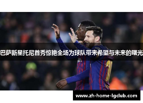巴萨新星托尼首秀惊艳全场为球队带来希望与未来的曙光