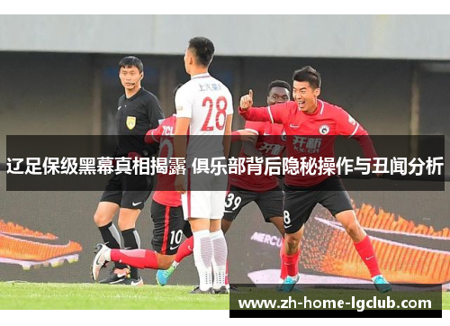 辽足保级黑幕真相揭露 俱乐部背后隐秘操作与丑闻分析