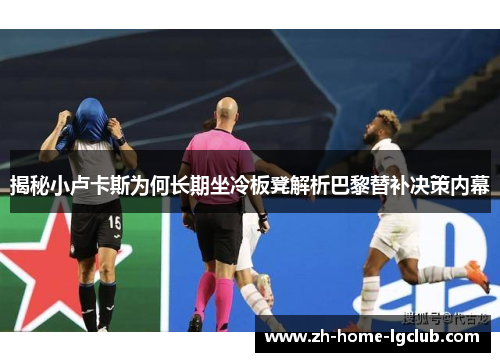揭秘小卢卡斯为何长期坐冷板凳解析巴黎替补决策内幕