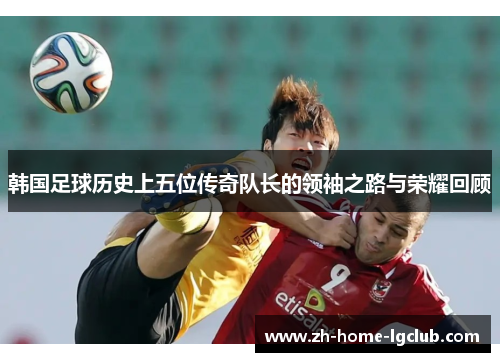 韩国足球历史上五位传奇队长的领袖之路与荣耀回顾