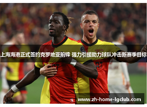 上海海港正式签约克罗地亚前锋 强力引援助力球队冲击新赛季目标