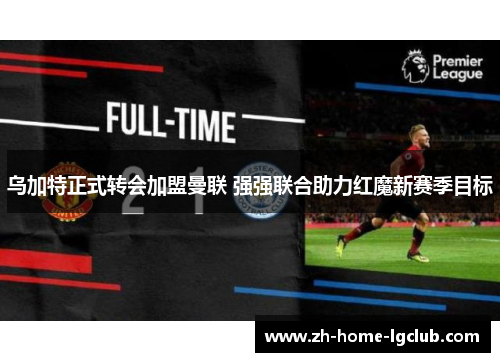 乌加特正式转会加盟曼联 强强联合助力红魔新赛季目标