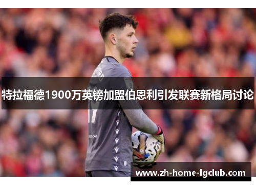 特拉福德1900万英镑加盟伯恩利引发联赛新格局讨论 特拉福德1900万英镑加盟伯恩利引发联赛新格局讨论