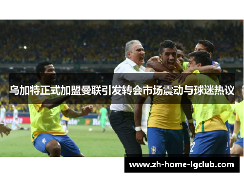 乌加特正式加盟曼联引发转会市场震动与球迷热议